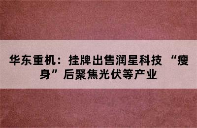 华东重机：挂牌出售润星科技 “瘦身”后聚焦光伏等产业